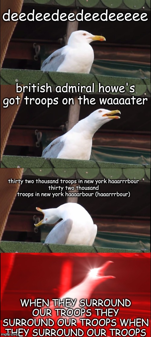 Inhaling Seagull | deedeedeedeedeeeee; british admiral howe's got troops on the waaaater; thirty two thousand troops in new york haaarrrbour
thirty two thousand troops in new york haaaarbour (haaarrrbour); WHEN THEY SURROUND OUR TROOPS THEY SURROUND OUR TROOPS WHEN THEY SURROUND OUR TROOPS | image tagged in memes,inhaling seagull | made w/ Imgflip meme maker