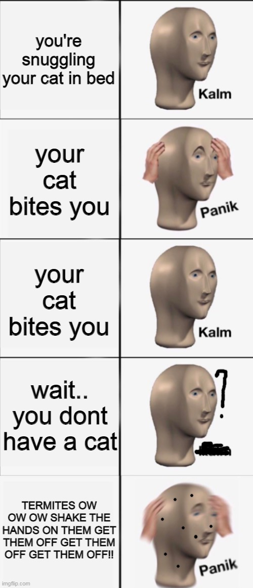 i cant stop laughing | you're snuggling your cat in bed; your cat bites you; your cat bites you; wait.. you dont have a cat; TERMITES OW OW OW SHAKE THE HANDS ON THEM GET THEM OFF GET THEM OFF GET THEM OFF!! | image tagged in kalm panik kalm kalm wait what panik | made w/ Imgflip meme maker