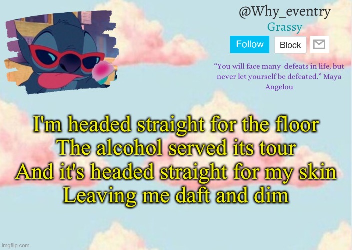 . | I'm headed straight for the floor
The alcohol served its tour
And it's headed straight for my skin
Leaving me daft and dim | image tagged in why_eventry s announcement template | made w/ Imgflip meme maker