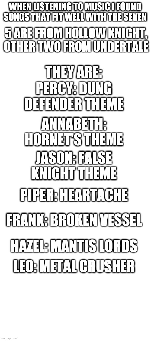 you should listen to the songs | WHEN LISTENING TO MUSIC I FOUND SONGS THAT FIT WELL WITH THE SEVEN; 5 ARE FROM HOLLOW KNIGHT, OTHER TWO FROM UNDERTALE; THEY ARE:; PERCY: DUNG DEFENDER THEME; ANNABETH: HORNET'S THEME; JASON: FALSE KNIGHT THEME; PIPER: HEARTACHE; FRANK: BROKEN VESSEL; HAZEL: MANTIS LORDS; LEO: METAL CRUSHER | image tagged in blank white template | made w/ Imgflip meme maker