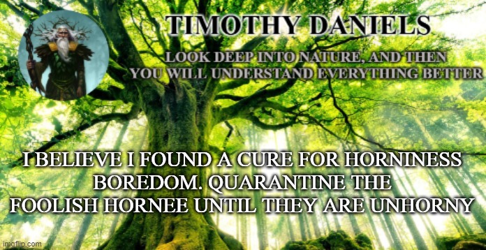 i have the cure | I BELIEVE I FOUND A CURE FOR HORNINESS
BOREDOM. QUARANTINE THE FOOLISH HORNEE UNTIL THEY ARE UNHORNY | image tagged in nature template | made w/ Imgflip meme maker