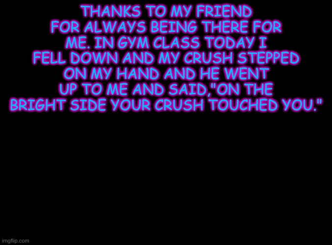 blank black | THANKS TO MY FRIEND FOR ALWAYS BEING THERE FOR ME. IN GYM CLASS TODAY I FELL DOWN AND MY CRUSH STEPPED ON MY HAND AND HE WENT UP TO ME AND SAID,"ON THE BRIGHT SIDE YOUR CRUSH TOUCHED YOU." | image tagged in blank black | made w/ Imgflip meme maker