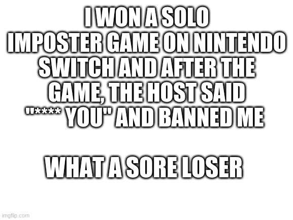 This happened | I WON A SOLO IMPOSTER GAME ON NINTENDO SWITCH AND AFTER THE GAME, THE HOST SAID "**** YOU" AND BANNED ME; WHAT A SORE LOSER | image tagged in blank white template | made w/ Imgflip meme maker