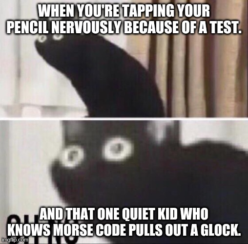 Oh no cat | WHEN YOU'RE TAPPING YOUR PENCIL NERVOUSLY BECAUSE OF A TEST. AND THAT ONE QUIET KID WHO KNOWS MORSE CODE PULLS OUT A GLOCK. | image tagged in oh no cat | made w/ Imgflip meme maker