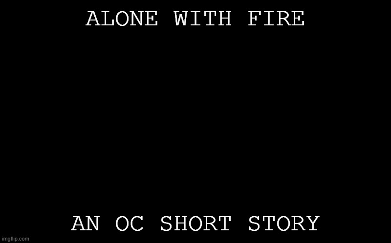 -A L O N E W I T H F I R E- | ALONE WITH FIRE; AN OC SHORT STORY | image tagged in black screen | made w/ Imgflip meme maker