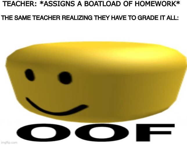 OOF Moments | TEACHER: *ASSIGNS A BOATLOAD OF HOMEWORK*; THE SAME TEACHER REALIZING THEY HAVE TO GRADE IT ALL: | image tagged in oof,roblox,teacher,school,memes,homework | made w/ Imgflip meme maker