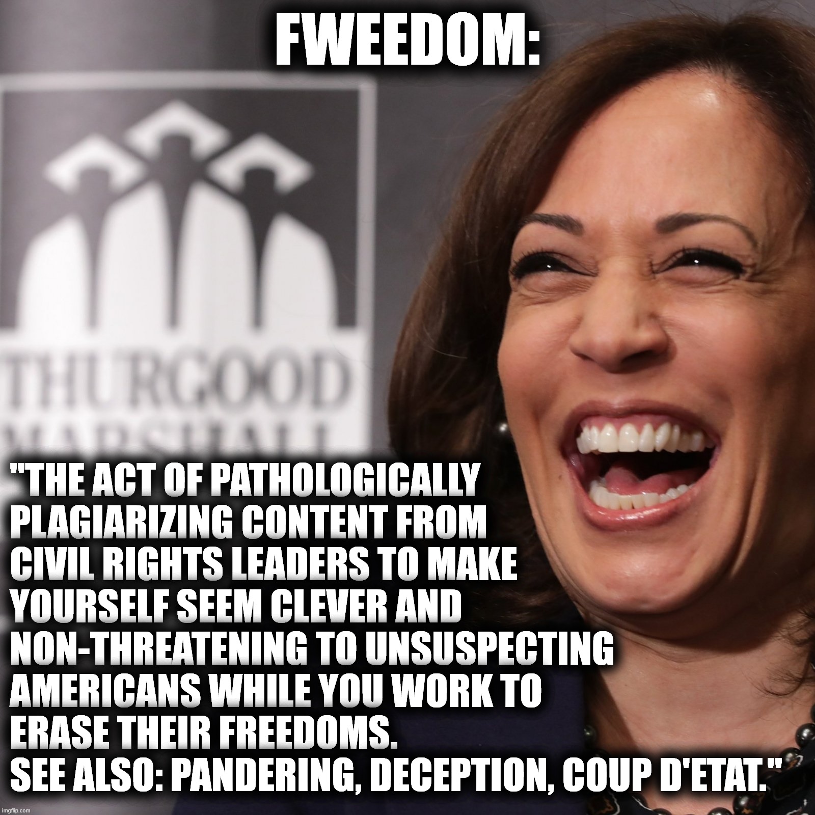 Fweedom |  FWEEDOM:; "THE ACT OF PATHOLOGICALLY PLAGIARIZING CONTENT FROM CIVIL RIGHTS LEADERS TO MAKE YOURSELF SEEM CLEVER AND NON-THREATENING TO UNSUSPECTING AMERICANS WHILE YOU WORK TO ERASE THEIR FREEDOMS. SEE ALSO: PANDERING, DECEPTION, COUP D'ETAT." | image tagged in freedom,fweedom,kamala harris,dumbass | made w/ Imgflip meme maker