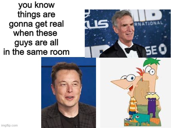 oh god its happening | you know things are gonna get real when these  guys are all in the same room | image tagged in blank white template,phineas and ferb,science,bill nye the science guy,elon musk,fresh memes | made w/ Imgflip meme maker