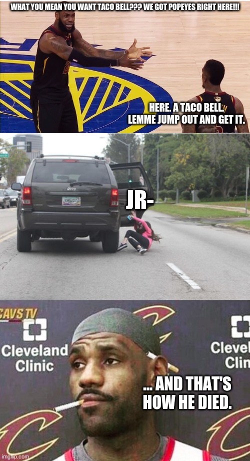 jr smith parody lmaooo | WHAT YOU MEAN YOU WANT TACO BELL??? WE GOT POPEYES RIGHT HERE!!! HERE. A TACO BELL. LEMME JUMP OUT AND GET IT. JR-; ... AND THAT'S HOW HE DIED. | image tagged in lebron james jr smith,kicked out of car,lebron cigarette | made w/ Imgflip meme maker