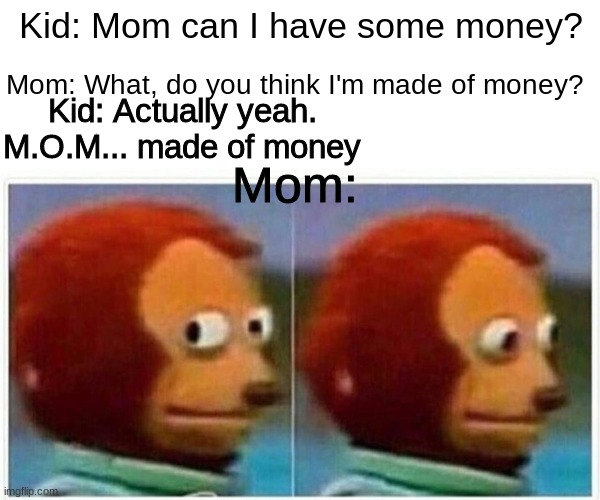 Monkey Puppet Meme | Kid: Mom can I have some money? Mom: What, do you think I'm made of money? Kid: Actually yeah. M.O.M... made of money; Mom: | image tagged in memes,monkey puppet | made w/ Imgflip meme maker