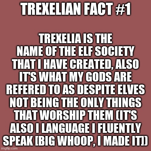 Imma start posting facts about my oc universe. a new series called "Trexelian Facts" and I figured I should let you know what tr | TREXELIA IS THE NAME OF THE ELF SOCIETY THAT I HAVE CREATED, ALSO IT'S WHAT MY GODS ARE REFERED TO AS DESPITE ELVES NOT BEING THE ONLY THINGS THAT WORSHIP THEM (IT'S ALSO I LANGUAGE I FLUENTLY SPEAK [BIG WHOOP, I MADE IT]); TREXELIAN FACT #1 | image tagged in memes,blank transparent square | made w/ Imgflip meme maker