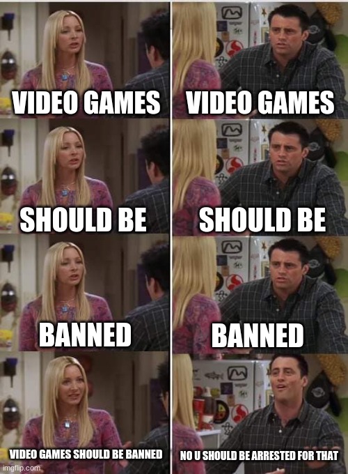 I should stop now | VIDEO GAMES; VIDEO GAMES; SHOULD BE; SHOULD BE; BANNED; BANNED; VIDEO GAMES SHOULD BE BANNED; NO U SHOULD BE ARRESTED FOR THAT | image tagged in phoebe joey | made w/ Imgflip meme maker