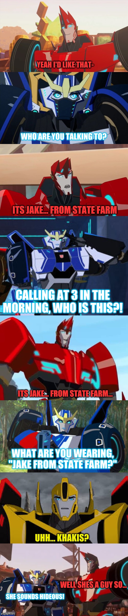 Ok ok... I'll make a transformers RID meme | YEAH I'D LIKE THAT-; WHO ARE YOU TALKING TO? ITS JAKE... FROM STATE FARM; CALLING AT 3 IN THE MORNING, WHO IS THIS?! ITS JAKE... FROM STATE FARM... WHAT ARE YOU WEARING, "JAKE FROM STATE FARM?"; UHH... KHAKIS? WELL SHES A GUY SO... SHE SOUNDS HIDEOUS! | image tagged in tfp,transformers | made w/ Imgflip meme maker
