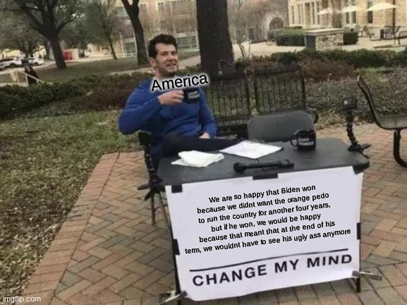 Change My Mind Meme | America; We are so happy that Biden won because we didnt want the orange pedo to run the country for another four years, but if he won, we would be happy because that meant that at the end of his term, we wouldnt have to see his ugly ass anymore | image tagged in memes,change my mind | made w/ Imgflip meme maker