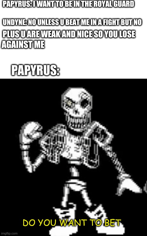 disbelief papyrus | PAPYRUS: I WANT TO BE IN THE ROYAL GUARD; UNDYNE: NO UNLESS U BEAT ME IN A FIGHT BUT NO; PLUS U ARE WEAK AND NICE SO YOU LOSE; AGAINST ME; PAPYRUS:; DO YOU WANT TO BET | image tagged in undertale | made w/ Imgflip meme maker