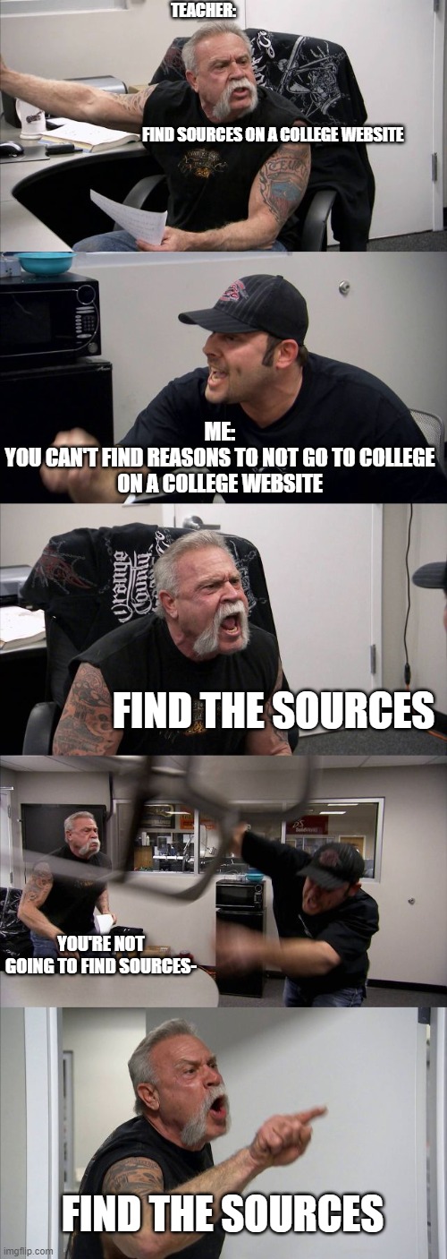 Do the | TEACHER:         
             

  

   
     
    
                                   FIND SOURCES ON A COLLEGE WEBSITE; ME:

YOU CAN'T FIND REASONS TO NOT GO TO COLLEGE ON A COLLEGE WEBSITE; FIND THE SOURCES; YOU'RE NOT GOING TO FIND SOURCES-; FIND THE SOURCES | image tagged in memes,american chopper argument | made w/ Imgflip meme maker