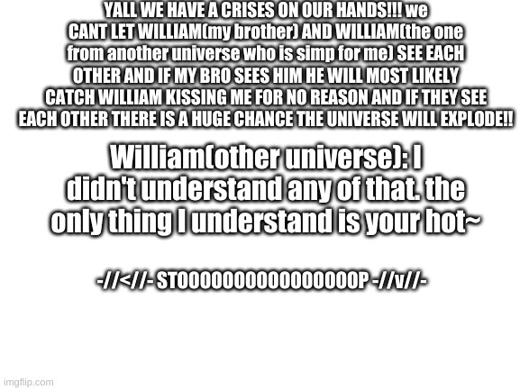 Blank White Template | YALL WE HAVE A CRISES ON OUR HANDS!!! we CANT LET WILLIAM(my brother) AND WILLIAM(the one from another universe who is simp for me) SEE EACH OTHER AND IF MY BRO SEES HIM HE WILL MOST LIKELY CATCH WILLIAM KISSING ME FOR NO REASON AND IF THEY SEE EACH OTHER THERE IS A HUGE CHANCE THE UNIVERSE WILL EXPLODE!! William(other universe): I didn't understand any of that. the only thing I understand is your hot~; -//<//- STOOOOOOOOOOOOOOOOP -//v//- | image tagged in blank white template | made w/ Imgflip meme maker