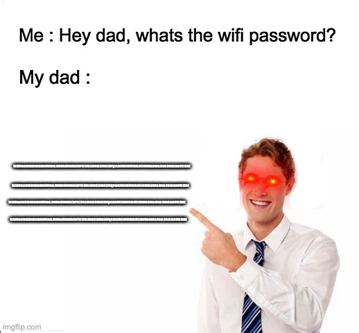 Wifi passwords be like... | Me : Hey dad, whats the wifi password? WAHDBAJDIALDNADJAOIIWJDALJDUADJAWDHBEWFHEWBEADBIKAHDHJIWQDSINJWEIUEUIUJUJUEJUDWAHDBAJDIALDNADJAOIIWJDDE; My dad :; WAHDBAJDIALDNADJAOIIWJDALJDUADJAWDHBEWFHEWBEADBIKAHDHJIWQDSINJWEIUEUIUJUJUEJUDWAHDBAJDIALDNADJAOIIWJDDE; WAHDBAJDIALDNADJAOIIWJDALJDUADJAWDHBEWFHEWBEADBIKAHDHJIWQDSINJWEIUEUIUJUJUEJUDWAHDBAJDIALDNADJAOIIWJDDE; WAHDBAJDIALDNADJAOIIWJDALJDUADJAWDHBEWFHEWBEADBIKAHDHJIWQDSINJWEIUEUIUJUJUEJUDWAHDBAJDIALDNADJAOIIWJDDE | image tagged in dads,wifi,funny memes,upvote if you agree | made w/ Imgflip meme maker