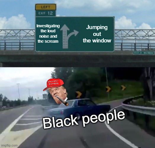 Black people | Investigating the loud noise and the scream; Jumping out the window; Black people | image tagged in memes,left exit 12 off ramp | made w/ Imgflip meme maker