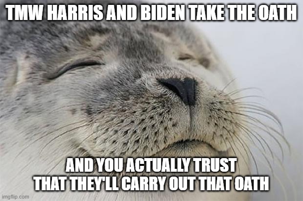 This feels so much better than four years ago. No reservations at all, whatsoever :D *cheers* | TMW HARRIS AND BIDEN TAKE THE OATH; AND YOU ACTUALLY TRUST THAT THEY'LL CARRY OUT THAT OATH | image tagged in memes,satisfied seal,biden,inauguration day | made w/ Imgflip meme maker