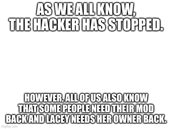 Blank White Template | AS WE ALL KNOW, THE HACKER HAS STOPPED. HOWEVER, ALL OF US ALSO KNOW THAT SOME PEOPLE NEED THEIR MOD BACK AND LACEY NEEDS HER OWNER BACK. | image tagged in blank white template | made w/ Imgflip meme maker
