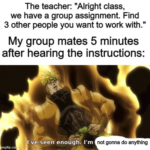 I got an F before it was turned in |  The teacher: "Alright class, we have a group assignment. Find 3 other people you want to work with."; My group mates 5 minutes after hearing the instructions:; not gonna do anything | image tagged in i've seen enough i'm satisfied | made w/ Imgflip meme maker