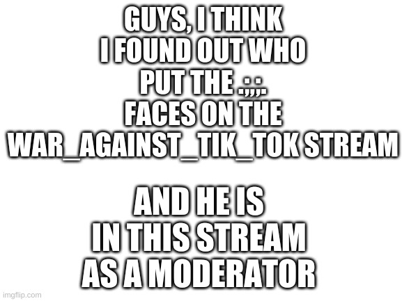 Blank White Template | GUYS, I THINK I FOUND OUT WHO PUT THE .;,;. FACES ON THE WAR_AGAINST_TIK_TOK STREAM; AND HE IS IN THIS STREAM AS A MODERATOR | image tagged in blank white template | made w/ Imgflip meme maker