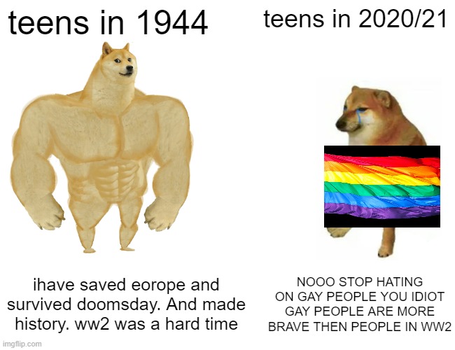 Buff Doge vs. Cheems | teens in 1944; teens in 2020/21; ihave saved eorope and survived doomsday. And made history. ww2 was a hard time; NOOO STOP HATING ON GAY PEOPLE YOU IDIOT GAY PEOPLE ARE MORE BRAVE THEN PEOPLE IN WW2 | image tagged in memes,buff doge vs cheems,gay,ww2,dog | made w/ Imgflip meme maker