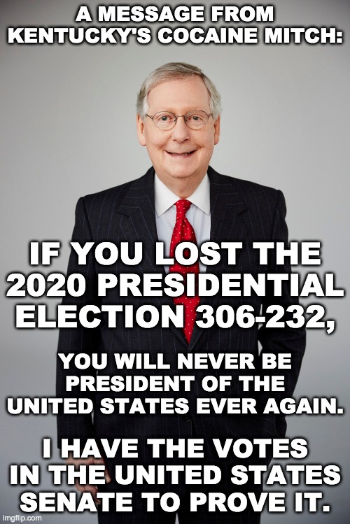 Senator Mitch McConnell Warns President Donald Trump | A MESSAGE FROM KENTUCKY'S COCAINE MITCH:; IF YOU LOST THE 2020 PRESIDENTIAL ELECTION 306-232, YOU WILL NEVER BE PRESIDENT OF THE UNITED STATES EVER AGAIN. I HAVE THE VOTES IN THE UNITED STATES SENATE TO PROVE IT. | image tagged in mitch mcconnell,memes,politics,trump impeachment,donald trump,establishment | made w/ Imgflip meme maker