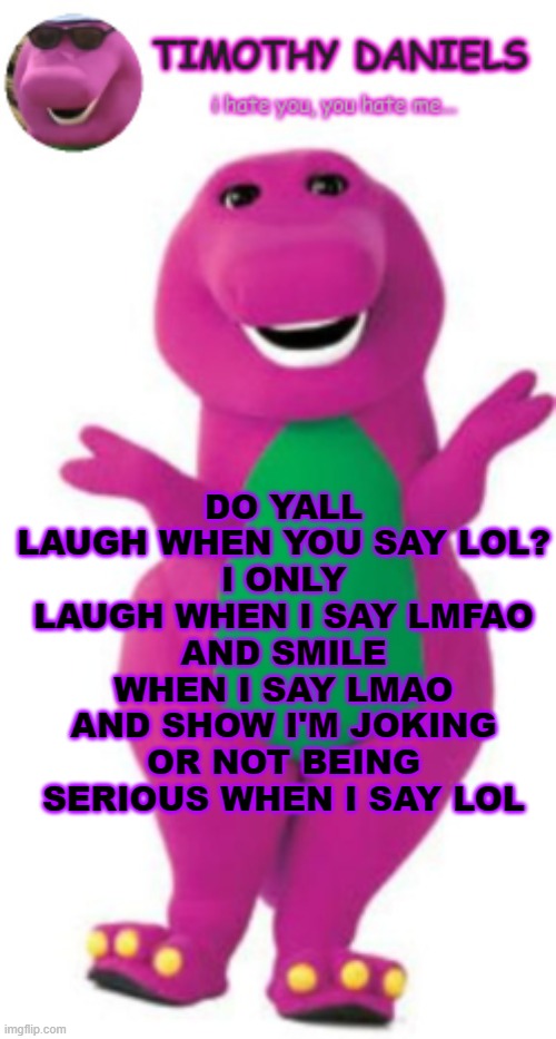 daniels barney temp | DO YALL LAUGH WHEN YOU SAY LOL?
I ONLY LAUGH WHEN I SAY LMFAO
AND SMILE WHEN I SAY LMAO
AND SHOW I'M JOKING OR NOT BEING SERIOUS WHEN I SAY LOL | image tagged in daniels barney temp | made w/ Imgflip meme maker