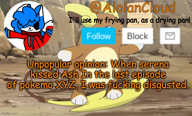 Dont judge me, I just dont ship it. AND THATS COMING FROM ME, A PERSON WHO ALMOST DIED BECASUE OF A LESBIAN SHIP- | Unpopular opinion: When serena kissed Ash In the last episode of pokemo XYZ, I was fucking disgusted. | image tagged in clouds raichu announcement temp | made w/ Imgflip meme maker