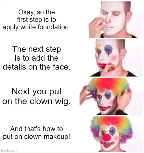 Clown Applying Makeup Meme | Okay, so the first step is to apply white foundation. The next step is to add the details on the face. Next you put on the clown wig. And that's how to put on clown makeup! | image tagged in memes,clown applying makeup | made w/ Imgflip meme maker