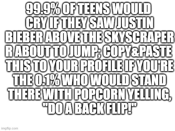 im 0.1 | 99.9% OF TEENS WOULD
 CRY IF THEY SAW JUSTIN
 BIEBER ABOVE THE SKYSCRAPER
R ABOUT TO JUMP; COPY&PASTE
 THIS TO YOUR PROFILE IF YOU'RE
 THE 0.1% WHO WOULD STAND
 THERE WITH POPCORN YELLING,
 "DO A BACK FLIP!" | image tagged in blank white template | made w/ Imgflip meme maker