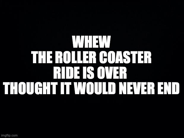 Black background | WHEW
 THE ROLLER COASTER 
RIDE IS OVER 
THOUGHT IT WOULD NEVER END | image tagged in black background | made w/ Imgflip meme maker