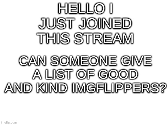 Blank White Template | HELLO I JUST JOINED THIS STREAM; CAN SOMEONE GIVE A LIST OF GOOD AND KIND IMGFLIPPERS? | image tagged in blank white template | made w/ Imgflip meme maker