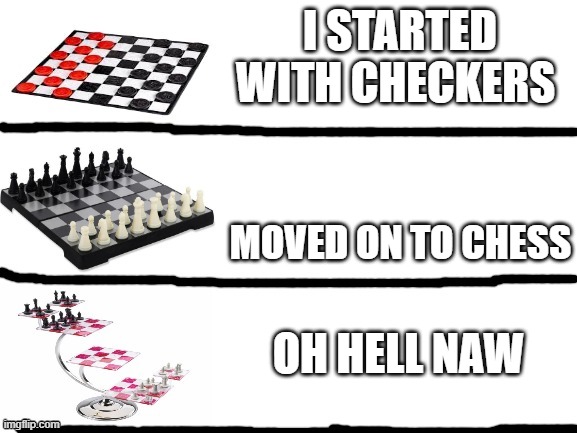 checkers vs chess vs 3d chess | I STARTED WITH CHECKERS; MOVED ON TO CHESS; OH HELL NAW | image tagged in checkers vs chess vs 3d chess | made w/ Imgflip meme maker