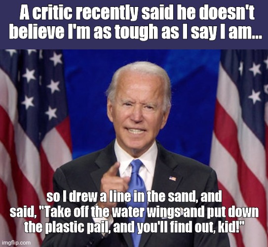 Tough talk with Joe Biden | A critic recently said he doesn't believe I'm as tough as I say I am... so I drew a line in the sand, and said, "Take off the water wings and put down the plastic pail, and you'll find out, kid!" | image tagged in joe biden,tough guy,bragging,scranton joe,full of it,parody | made w/ Imgflip meme maker