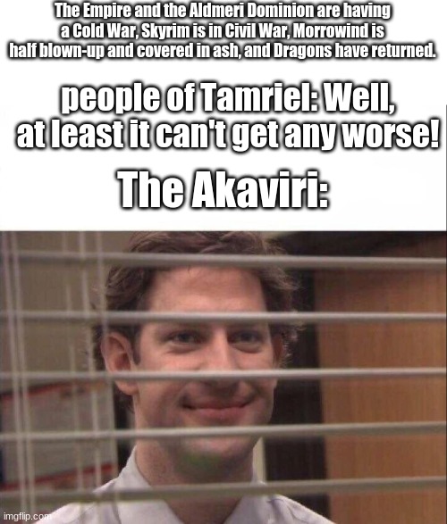 The Plot of TES 6 in a nutshell | The Empire and the Aldmeri Dominion are having a Cold War, Skyrim is in Civil War, Morrowind is half blown-up and covered in ash, and Dragons have returned. people of Tamriel: Well, at least it can't get any worse! The Akaviri: | image tagged in jim halpert,elder scrolls,the elder scrolls,elder scrolls 6,bethesda | made w/ Imgflip meme maker