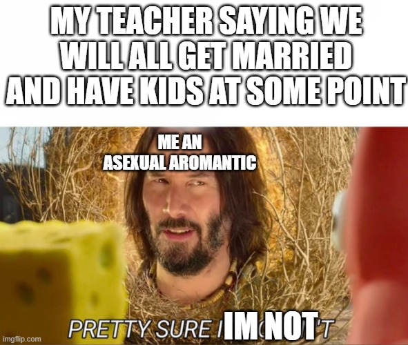 im pretty sure it doesnt | MY TEACHER SAYING WE WILL ALL GET MARRIED AND HAVE KIDS AT SOME POINT; ME AN ASEXUAL AROMANTIC; IM NOT | image tagged in im pretty sure it doesnt | made w/ Imgflip meme maker