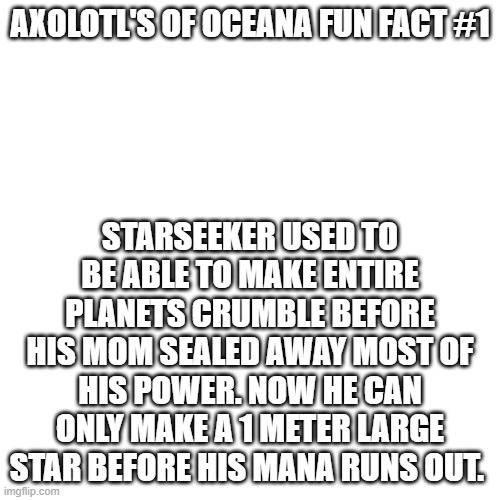 Axolotls of Oceana fact #1 | AXOLOTL'S OF OCEANA FUN FACT #1; STARSEEKER USED TO BE ABLE TO MAKE ENTIRE PLANETS CRUMBLE BEFORE HIS MOM SEALED AWAY MOST OF HIS POWER. NOW HE CAN ONLY MAKE A 1 METER LARGE STAR BEFORE HIS MANA RUNS OUT. | image tagged in axolotls of oceana,starseeker,lore,get,rick,rolled | made w/ Imgflip meme maker