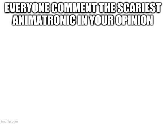 Scariest animatronic | EVERYONE COMMENT THE SCARIEST ANIMATRONIC IN YOUR OPINION | image tagged in blank white template | made w/ Imgflip meme maker