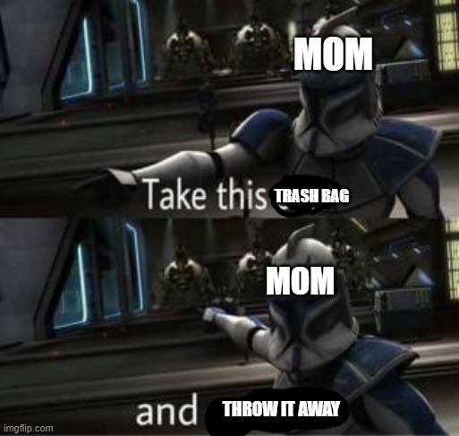 all the time | MOM; TRASH BAG; MOM; THROW IT AWAY | image tagged in take this shit and get out | made w/ Imgflip meme maker