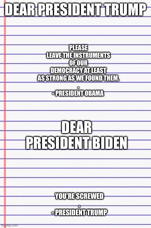 Honest Letter... the tradition continues | PLEASE LEAVE THE INSTRUMENTS OF OUR DEMOCRACY AT LEAST AS STRONG AS WE FOUND THEM.
.
- PRESIDENT OBAMA; DEAR PRESIDENT TRUMP; DEAR PRESIDENT BIDEN; YOU’RE SCREWED
.
- PRESIDENT TRUMP | image tagged in honest letter,memes | made w/ Imgflip meme maker