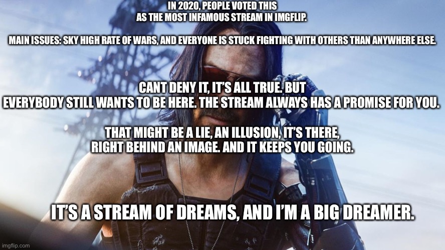 Don’t question me | IN 2020, PEOPLE VOTED THIS AS THE MOST INFAMOUS STREAM IN IMGFLIP. 
 
MAIN ISSUES: SKY HIGH RATE OF WARS, AND EVERYONE IS STUCK FIGHTING WITH OTHERS THAN ANYWHERE ELSE. CANT DENY IT, IT’S ALL TRUE. BUT EVERYBODY STILL WANTS TO BE HERE. THE STREAM ALWAYS HAS A PROMISE FOR YOU. 
 
THAT MIGHT BE A LIE, AN ILLUSION, IT’S THERE, RIGHT BEHIND AN IMAGE. AND IT KEEPS YOU GOING. IT’S A STREAM OF DREAMS, AND I’M A BIG DREAMER. | made w/ Imgflip meme maker