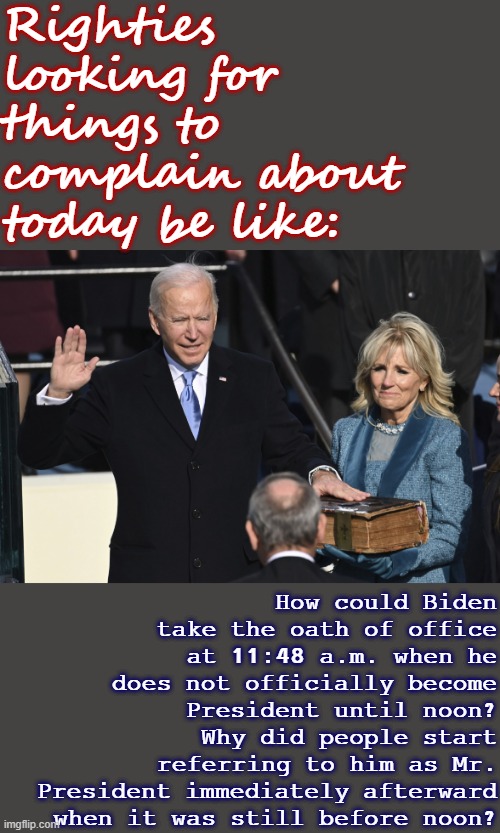 Fixed meme with a photo from today. #FactCheck #TruthInPoliticsTOOMemes | Righties looking for things to complain about today be like:; How could Biden take the oath of office at 11:48 a.m. when he does not officially become President until noon? Why did people start referring to him as Mr. President immediately afterward when it was still before noon? | image tagged in president biden swearing in,inauguration,inauguration day,election 2020,fact check,2020 elections | made w/ Imgflip meme maker