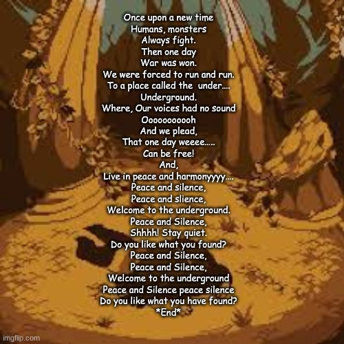 Lyrictale 001- Once upon a time | Once upon a new time
Humans, monsters
Always fight.

Then one day
War was won.

We were forced to run and run.

To a place called the  under….
Underground.

Where, Our voices had no sound
Ooooooooooh
And we plead,
That one day weeee…..
Can be free!

And,
Live in peace and harmonyyyy….
Peace and silence,
Peace and slience,
Welcome to the underground.

Peace and Silence,
Shhhh! Stay quiet.
Do you like what you found?
Peace and Silence,
Peace and Silence,
Welcome to the underground
Peace and Silence peace silence
Do you like what you have found?
*End* | made w/ Imgflip meme maker