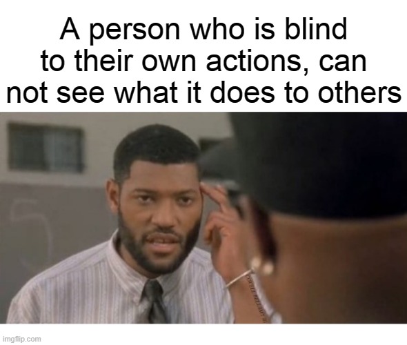 A person who is blind to their own actions, can not see what it does to others | image tagged in blind to their own action doing to others | made w/ Imgflip meme maker