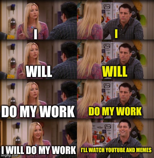 Joey Repeat After Me | I; I; WILL; WILL; DO MY WORK; DO MY WORK; I WILL DO MY WORK; I'LL WATCH YOUTUBE AND MEMES | image tagged in joey repeat after me | made w/ Imgflip meme maker