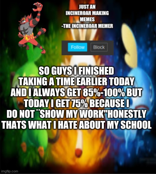 i hate my teachers | SO GUYS I FINISHED TAKING A TIME EARLIER TODAY AND I ALWAYS GET 85%-100% BUT TODAY I GET 75% BECAUSE I DO NOT ¨SHOW MY WORK"HONESTLY THATS WHAT I HATE ABOUT MY SCHOOL | image tagged in incineroars new announcement | made w/ Imgflip meme maker
