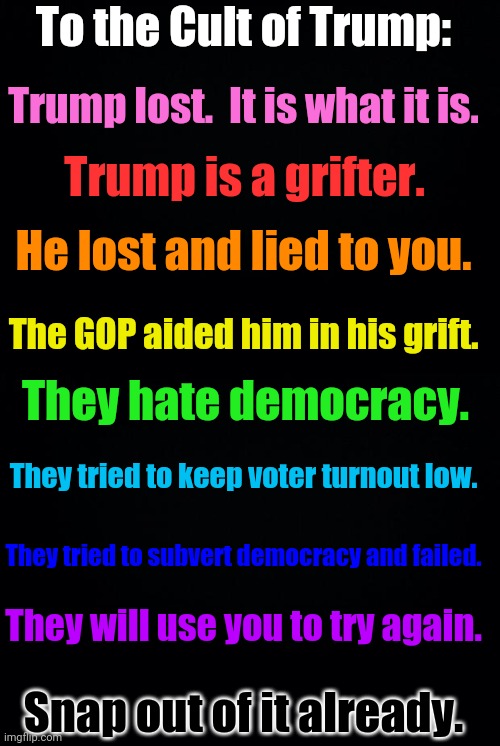 A heartfelt final plea to Trump supporters tl;dr version. | To the Cult of Trump:; Trump lost.  It is what it is. Trump is a grifter. He lost and lied to you. The GOP aided him in his grift. They hate democracy. They tried to keep voter turnout low. They tried to subvert democracy and failed. They will use you to try again. Snap out of it already. | image tagged in black background | made w/ Imgflip meme maker